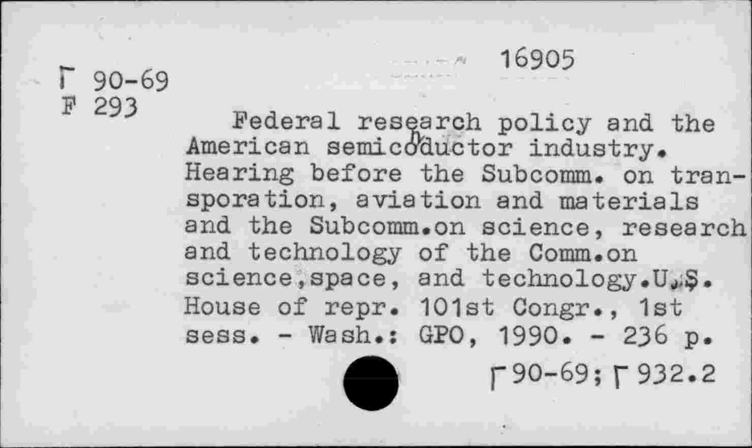 ﻿r 90-69 F 293
16905
Federal research policy and the American semicaductor industry. Hearing before the Subcomm, on tran-sporation, aviation and materials and the Subcomm.on science, research and technology of the Comm.on science , space, and technology.Uu,$. House of repr. 101st Congr., 1st sess. - Wash.: GPO, 1990. - 236 p.
90-69; f 932.2